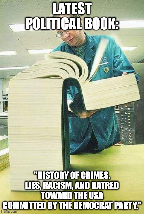 I'd think the first three pages explains enough. | LATEST POLITICAL BOOK:; "HISTORY OF CRIMES, LIES, RACISM, AND HATRED TOWARD THE USA COMMITTED BY THE DEMOCRAT PARTY." | image tagged in political meme,liberal hypocrisy,corruption | made w/ Imgflip meme maker