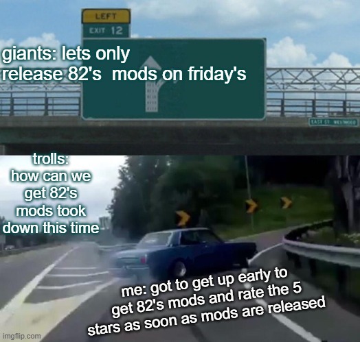 82 studio mod release | giants: lets only release 82's  mods on friday's; trolls: how can we get 82's mods took down this time; me: got to get up early to get 82's mods and rate the 5 stars as soon as mods are released | image tagged in memes,left exit 12 off ramp | made w/ Imgflip meme maker