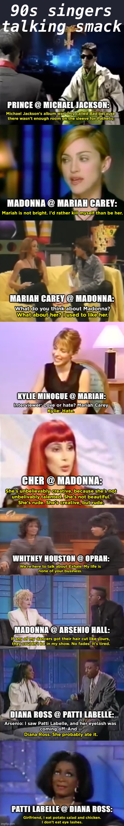 Before the sneak diss was invited. They were simpler times. | 90s singers talking smack; PRINCE @ MICHAEL JACKSON:; MADONNA @ MARIAH CAREY:; MARIAH CAREY @ MADONNA:; KYLIE MINOGUE @ MARIAH:; CHER @ MADONNA:; WHITNEY HOUSTON @ OPRAH:; MADONNA @ ARSENIO HALL:; DIANA ROSS @ PATTI LABELLE:; PATTI LABELLE @ DIANA ROSS: | image tagged in prince on michael jackson,90's,1990s,singers,diss,insults | made w/ Imgflip meme maker