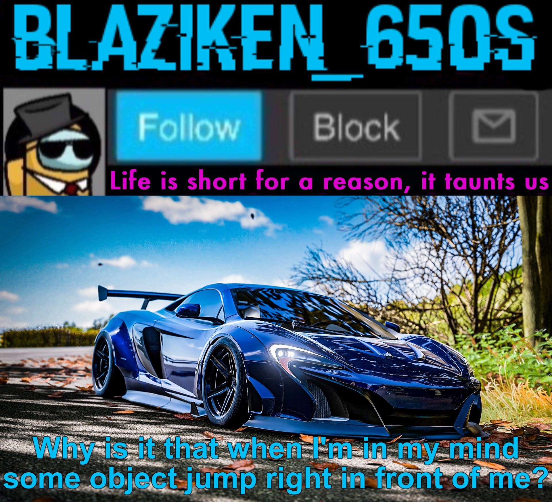 Blaziken_650s announcement template V7 (1080p) | Why is it that when I'm in my mind some object jump right in front of me? | image tagged in blaziken_650s announcement template v7 1080p | made w/ Imgflip meme maker