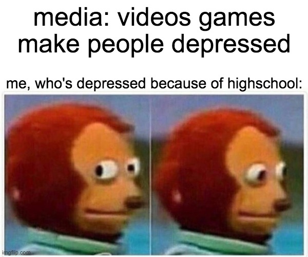 Monkey Puppet Meme | media: videos games make people depressed; me, who's depressed because of highschool: | image tagged in memes,monkey puppet | made w/ Imgflip meme maker