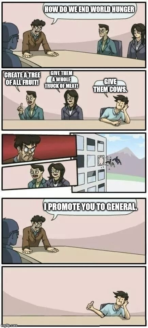 boi | HOW DO WE END WORLD HUNGER; GIVE THEM A WHOLE TRUCK OF MEAT! CREATE A TREE OF ALL FRUIT! GIVE THEM COWS. I PROMOTE YOU TO GENERAL. | image tagged in boardroom meeting suggestion 2 | made w/ Imgflip meme maker