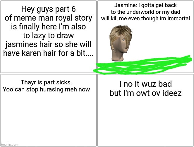 Part 6 made an appearance | Jasmine: I gotta get back to the underworld or my dad will kill me even though im immortal; Hey guys part 6 of meme man royal story is finally here I'm also to lazy to draw jasmines hair so she will have karen hair for a bit.... Thayr is part sicks. Yoo can stop hurasing meh now; I no it wuz bad but I'm owt ov ideez | image tagged in memes,blank comic panel 2x2,meme man | made w/ Imgflip meme maker