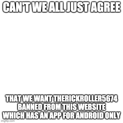 Blank Transparent Square | CAN'T WE ALL JUST AGREE; THAT WE WANT THERICKROLLER5674 BANNED FROM THIS WEBSITE WHICH HAS AN APP FOR ANDROID ONLY | image tagged in memes,blank transparent square | made w/ Imgflip meme maker