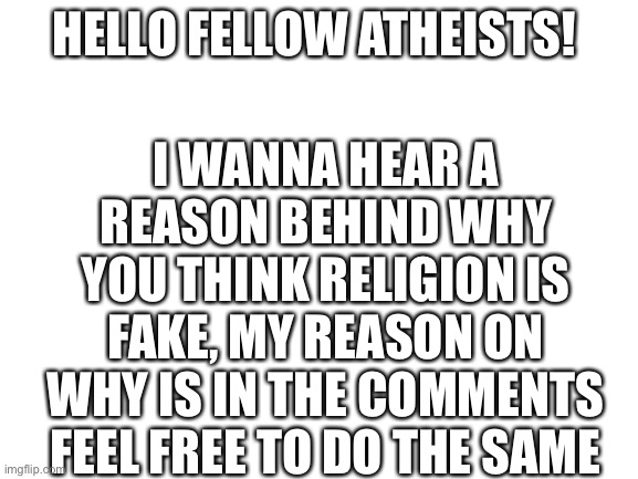 Blank White Template | I WANNA HEAR A REASON BEHIND WHY YOU THINK RELIGION IS FAKE, MY REASON ON WHY IS IN THE COMMENTS FEEL FREE TO DO THE SAME; HELLO FELLOW ATHEISTS! | image tagged in blank white template | made w/ Imgflip meme maker