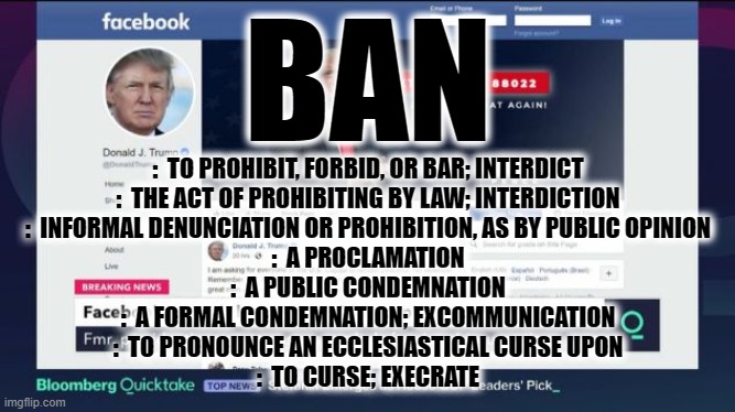 BANNED | BAN; :  TO PROHIBIT, FORBID, OR BAR; INTERDICT
:  THE ACT OF PROHIBITING BY LAW; INTERDICTION
:  INFORMAL DENUNCIATION OR PROHIBITION, AS BY PUBLIC OPINION
:  A PROCLAMATION
:  A PUBLIC CONDEMNATION
:  A FORMAL CONDEMNATION; EXCOMMUNICATION
:  TO PRONOUNCE AN ECCLESIASTICAL CURSE UPON
:  TO CURSE; EXECRATE | image tagged in trump,banned,forbid,prohibit,condemnation,curse | made w/ Imgflip meme maker