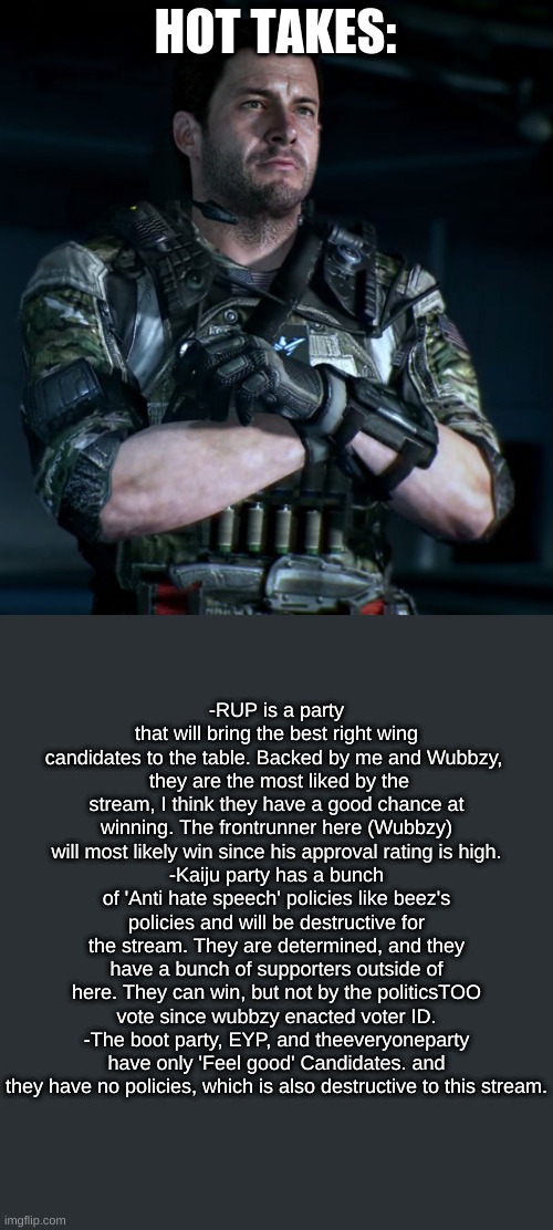 Pick wisely and vote for Wubbzy. | HOT TAKES:; -RUP is a party that will bring the best right wing candidates to the table. Backed by me and Wubbzy, 
 they are the most liked by the stream, I think they have a good chance at winning. The frontrunner here (Wubbzy) will most likely win since his approval rating is high.
-Kaiju party has a bunch of 'Anti hate speech' policies like beez's policies and will be destructive for the stream. They are determined, and they have a bunch of supporters outside of here. They can win, but not by the politicsTOO vote since wubbzy enacted voter ID.
-The boot party, EYP, and theeveryoneparty have only 'Feel good' Candidates. and they have no policies, which is also destructive to this stream. | image tagged in david mason | made w/ Imgflip meme maker