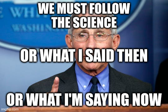 Dr. Fauci | WE MUST FOLLOW
THE SCIENCE OR WHAT I'M SAYING NOW OR WHAT I SAID THEN | image tagged in dr fauci | made w/ Imgflip meme maker