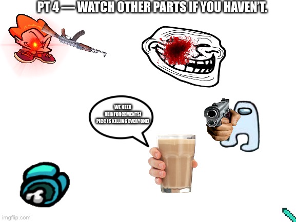 FNF Vs. Memes Pt. 4 | PT 4 — WATCH OTHER PARTS IF YOU HAVEN’T. WE NEED REINFORCEMENTS!
PICC IS KILLING EVERYONE! | image tagged in blank white template | made w/ Imgflip meme maker