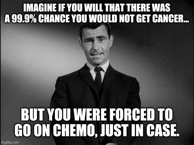We live in a clown world. | IMAGINE IF YOU WILL THAT THERE WAS A 99.9% CHANCE YOU WOULD NOT GET CANCER... BUT YOU WERE FORCED TO GO ON CHEMO, JUST IN CASE. | image tagged in memes | made w/ Imgflip meme maker