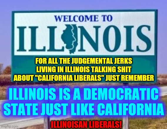 Republicans Live There Too | FOR ALL THE JUDGEMENTAL JERKS LIVING IN ILLINOIS TALKING SHIT ABOUT "CALIFORNIA LIBERALS" JUST REMEMBER; ILLINOIS IS A DEMOCRATIC STATE JUST LIKE CALIFORNIA; ILLINOISAN LIBERALS! | image tagged in welcome to illinois,memes,dumbasses,democrats,republicans,they re the same thing | made w/ Imgflip meme maker