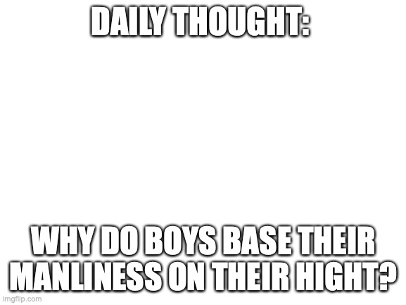 daily thought | DAILY THOUGHT:; WHY DO BOYS BASE THEIR MANLINESS ON THEIR HIGHT? | image tagged in blank white template | made w/ Imgflip meme maker