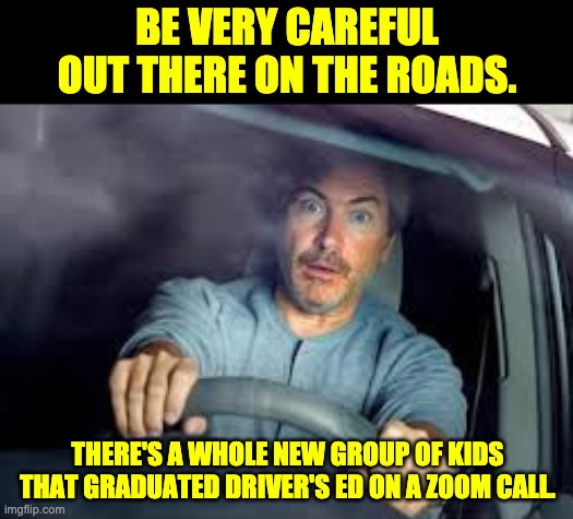 Zoom | BE VERY CAREFUL OUT THERE ON THE ROADS. THERE'S A WHOLE NEW GROUP OF KIDS THAT GRADUATED DRIVER'S ED ON A ZOOM CALL. | image tagged in scared driver | made w/ Imgflip meme maker