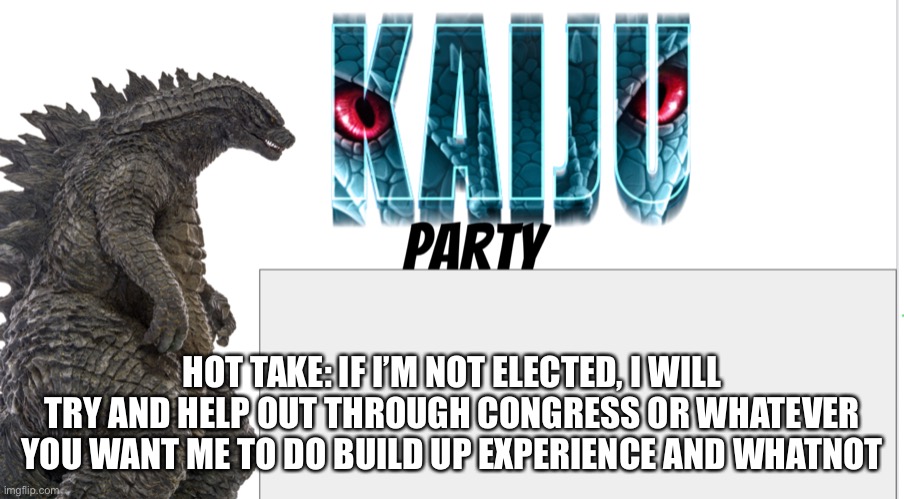 Kaiju Party announcement | HOT TAKE: IF I’M NOT ELECTED, I WILL TRY AND HELP OUT THROUGH CONGRESS OR WHATEVER YOU WANT ME TO DO BUILD UP EXPERIENCE AND WHATNOT | image tagged in kaiju party announcement | made w/ Imgflip meme maker