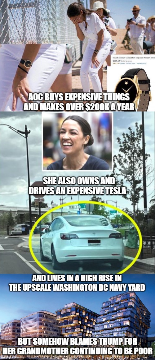 Hypocrite and Liar | AOC BUYS EXPENSIVE THINGS AND MAKES OVER $200K A YEAR; SHE ALSO OWNS AND DRIVES AN EXPENSIVE TESLA; AND LIVES IN A HIGH RISE IN THE UPSCALE WASHINGTON DC NAVY YARD; BUT SOMEHOW BLAMES TRUMP FOR HER GRANDMOTHER CONTINUING TO BE POOR | image tagged in aoc,alexandria ocasio-cortez,trump,liberals,democrats,green new deal | made w/ Imgflip meme maker