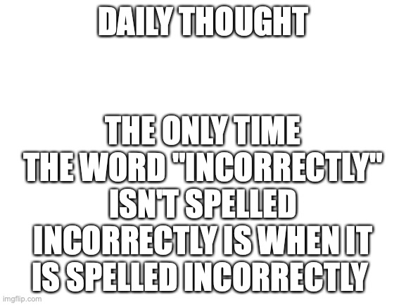 daily thought | DAILY THOUGHT; THE ONLY TIME THE WORD "INCORRECTLY" ISN'T SPELLED INCORRECTLY IS WHEN IT IS SPELLED INCORRECTLY | image tagged in blank white template | made w/ Imgflip meme maker