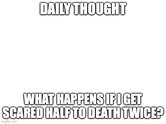 daily thought | DAILY THOUGHT; WHAT HAPPENS IF I GET SCARED HALF TO DEATH TWICE? | image tagged in blank white template | made w/ Imgflip meme maker
