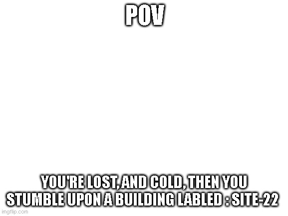 any genre |  POV; YOU'RE LOST, AND COLD, THEN YOU STUMBLE UPON A BUILDING LABLED : SITE-22 | image tagged in blank white template | made w/ Imgflip meme maker