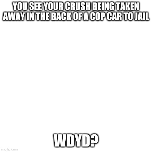 Blank Transparent Square | YOU SEE YOUR CRUSH BEING TAKEN AWAY IN THE BACK OF A COP CAR TO JAIL; WDYD? | image tagged in memes,blank transparent square | made w/ Imgflip meme maker