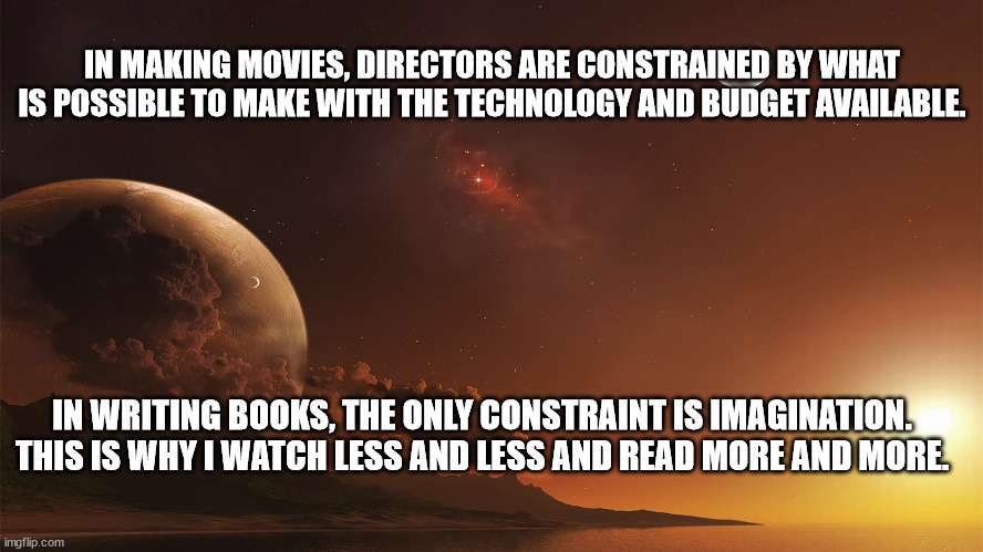 Imagination | IN MAKING MOVIES, DIRECTORS ARE CONSTRAINED BY WHAT IS POSSIBLE TO MAKE WITH THE TECHNOLOGY AND BUDGET AVAILABLE. IN WRITING BOOKS, THE ONLY CONSTRAINT IS IMAGINATION. THIS IS WHY I WATCH LESS AND LESS AND READ MORE AND MORE. | image tagged in books,imagination | made w/ Imgflip meme maker