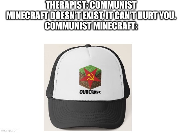 Blank White Template | THERAPIST: COMMUNIST MINECRAFT DOESN’T EXIST, IT CAN’T HURT YOU.
COMMUNIST MINECRAFT: | image tagged in blank white template | made w/ Imgflip meme maker
