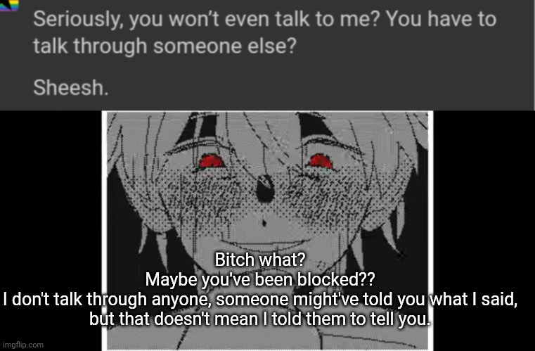 Bitch what?
Maybe you've been blocked??
I don't talk through anyone, someone might've told you what I said, but that doesn't mean I told them to tell you. | made w/ Imgflip meme maker