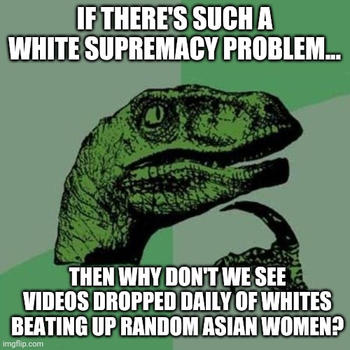 I'm just not seeing it because it doesn't exist. | IF THERE'S SUCH A WHITE SUPREMACY PROBLEM... THEN WHY DON'T WE SEE VIDEOS DROPPED DAILY OF WHITES BEATING UP RANDOM ASIAN WOMEN? | image tagged in memes | made w/ Imgflip meme maker