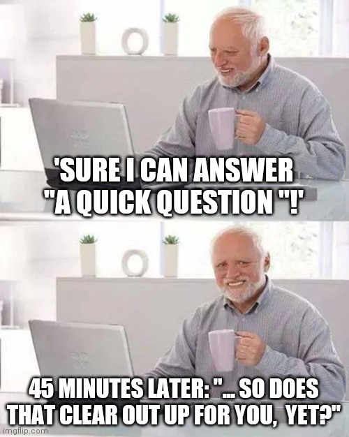 Hide the Pain Harold Meme | 'SURE I CAN ANSWER "A QUICK QUESTION "!'; 45 MINUTES LATER: "... SO DOES THAT CLEAR OUT UP FOR YOU,  YET?" | image tagged in memes,hide the pain harold | made w/ Imgflip meme maker