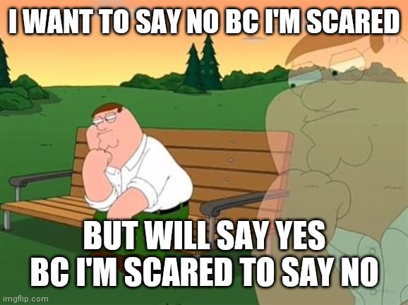 pensive reflecting thoughtful peter griffin | I WANT TO SAY NO BC I'M SCARED BUT WILL SAY YES BC I'M SCARED TO SAY NO | image tagged in pensive reflecting thoughtful peter griffin | made w/ Imgflip meme maker