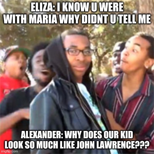 black boy roast |  ELIZA: I KNOW U WERE WITH MARIA WHY DIDNT U TELL ME; ALEXANDER: WHY DOES OUR KID LOOK SO MUCH LIKE JOHN LAWRENCE??? | image tagged in black boy roast | made w/ Imgflip meme maker