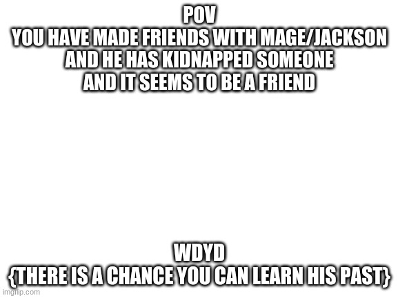 Blank White Template | POV
YOU HAVE MADE FRIENDS WITH MAGE/JACKSON AND HE HAS KIDNAPPED SOMEONE AND IT SEEMS TO BE A FRIEND; WDYD
{THERE IS A CHANCE YOU CAN LEARN HIS PAST} | image tagged in blank white template | made w/ Imgflip meme maker