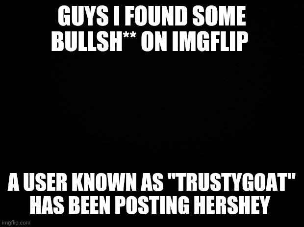 Black background | GUYS I FOUND SOME BULLSH** ON IMGFLIP; A USER KNOWN AS "TRUSTYGOAT" HAS BEEN POSTING HERSHEY | image tagged in black background | made w/ Imgflip meme maker
