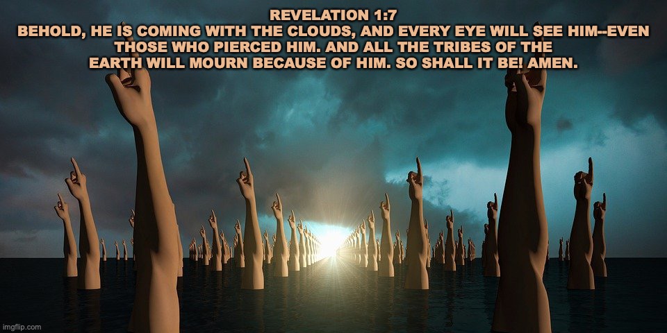 Are You Ready? | REVELATION 1:7
BEHOLD, HE IS COMING WITH THE CLOUDS, AND EVERY EYE WILL SEE HIM--EVEN THOSE WHO PIERCED HIM. AND ALL THE TRIBES OF THE EARTH WILL MOURN BECAUSE OF HIM. SO SHALL IT BE! AMEN. | image tagged in second coming | made w/ Imgflip meme maker