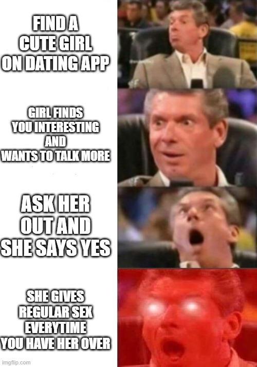 Mr. McMahon reaction | FIND A CUTE GIRL ON DATING APP; GIRL FINDS YOU INTERESTING AND WANTS TO TALK MORE; ASK HER OUT AND SHE SAYS YES; SHE GIVES REGULAR SEX EVERYTIME YOU HAVE HER OVER | image tagged in mr mcmahon reaction | made w/ Imgflip meme maker