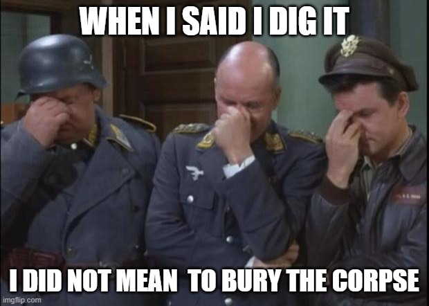 Needs to be said | WHEN I SAID I DIG IT; I DID NOT MEAN  TO BURY THE CORPSE | image tagged in hogan's heroes facepalm,truth | made w/ Imgflip meme maker
