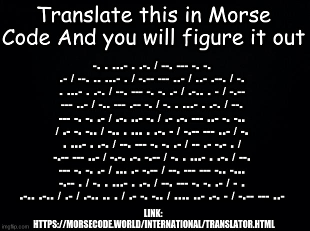 Just Translate it | Translate this in Morse Code And you will figure it out; -. . ...- . .-. / --. --- -. -. .- / --. .. ...- . / -.-- --- ..- / ..- .--. / -. . ...- . .-. / --. --- -. -. .- / .-.. . - / -.-- --- ..- / -.. --- .-- -. / -. . ...- . .-. / --. --- -. -. .- / .-. ..- -. / .- .-. --- ..- -. -.. / .- -. -.. / -.. . ... . .-. - / -.-- --- ..- / -. . ...- . .-. / --. --- -. -. .- / -- .- -.- . / -.-- --- ..- / -.-. .-. -.-- / -. . ...- . .-. / --. --- -. -. .- / ... .- -.-- / --. --- --- -.. -... -.-- . / -. . ...- . .-. / --. --- -. -. .- / - . .-.. .-.. / .- / .-.. .. . / .- -. -.. / .... ..- .-. - / -.-- --- ..-; LINK: 
HTTPS://MORSECODE.WORLD/INTERNATIONAL/TRANSLATOR.HTML | image tagged in black background,morse code,translation | made w/ Imgflip meme maker