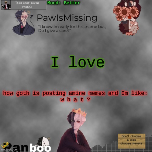Paw's Ranboo temp | Mood: Better; I love; how goth is posting amine memes and Im like:
w h a t ? | image tagged in paw's ranboo temp | made w/ Imgflip meme maker