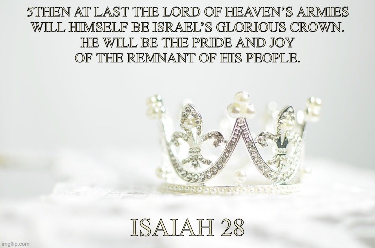 The King of Kings | 5THEN AT LAST THE LORD OF HEAVEN’S ARMIES
WILL HIMSELF BE ISRAEL’S GLORIOUS CROWN.
HE WILL BE THE PRIDE AND JOY
OF THE REMNANT OF HIS PEOPLE. ISAIAH 28 | image tagged in lord,high priest,judge | made w/ Imgflip meme maker
