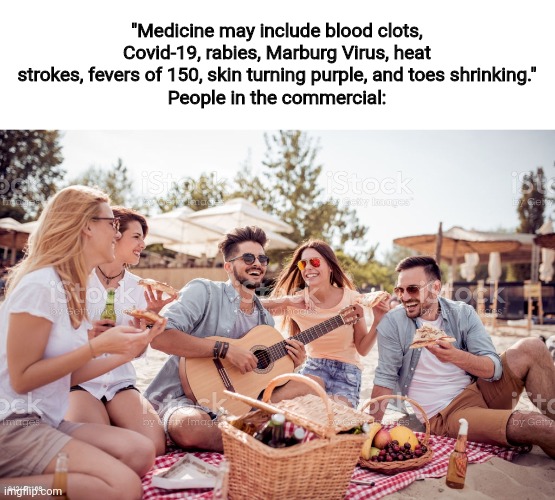 "Medicine may include blood clots, Covid-19, rabies, Marburg Virus, heat strokes, fevers of 150, skin turning purple, and toes shrinking."
People in the commercial: | image tagged in medicine,medicine comercials | made w/ Imgflip meme maker