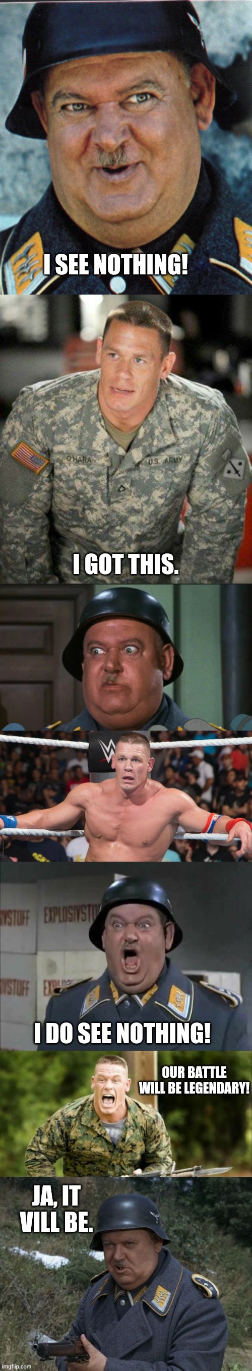 John Cena and Sergeant Schultz | I SEE NOTHING! I GOT THIS. I DO SEE NOTHING! OUR BATTLE WILL BE LEGENDARY! JA, IT VILL BE. | image tagged in john cena and sergeant schultz sequence | made w/ Imgflip meme maker