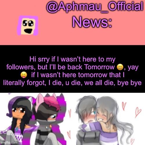 Aphmau_Official V3 | News:; Hi srry if I wasn’t here to my followers, but I’ll be back Tomorrow 😄, yay 😝  if I wasn’t here tomorrow that I literally forgot, I die, u die, we all die, bye bye | image tagged in aphmau_official v3 | made w/ Imgflip meme maker