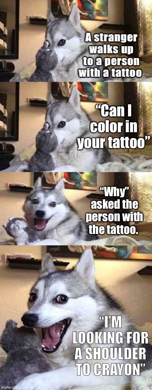 Dad jokes suck | A stranger walks up to a person with a tattoo; “Can I color in your tattoo”; “Why” asked the person with the tattoo. “I’M LOOKING FOR A SHOULDER TO CRAYON” | image tagged in dog joke,memes,crappy memes | made w/ Imgflip meme maker