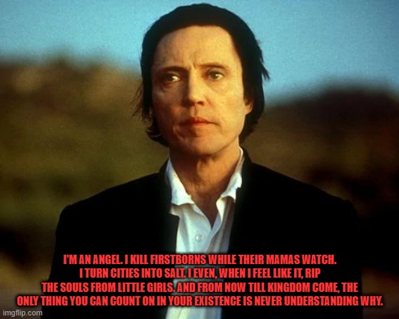 The Prophecy | I'M AN ANGEL. I KILL FIRSTBORNS WHILE THEIR MAMAS WATCH. I TURN CITIES INTO SALT. I EVEN, WHEN I FEEL LIKE IT, RIP THE SOULS FROM LITTLE GIRLS. AND FROM NOW TILL KINGDOM COME, THE ONLY THING YOU CAN COUNT ON IN YOUR EXISTENCE IS NEVER UNDERSTANDING WHY. | image tagged in movie quotes,christopher walken,the prophecy,horror | made w/ Imgflip meme maker