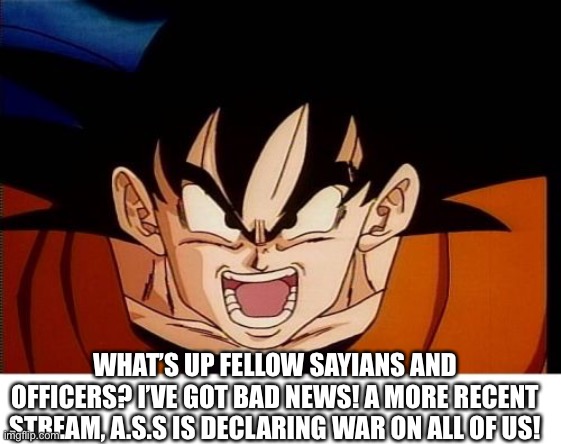 Crosseyed Goku | WHAT’S UP FELLOW SAYIANS AND OFFICERS? I’VE GOT BAD NEWS! A MORE RECENT STREAM, A.S.S IS DECLARING WAR ON ALL OF US! | image tagged in memes,crosseyed goku | made w/ Imgflip meme maker