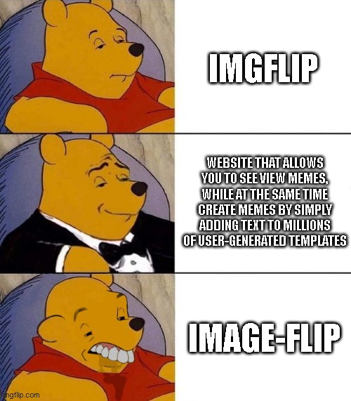 website that allows you to see view memes, while at the same time create memes by simply adding text to millions of user-generat | IMGFLIP; WEBSITE THAT ALLOWS YOU TO SEE VIEW MEMES, WHILE AT THE SAME TIME CREATE MEMES BY SIMPLY ADDING TEXT TO MILLIONS OF USER-GENERATED TEMPLATES; IMAGE-FLIP | image tagged in best better blurst,imgflip,tuxedo winnie the pooh | made w/ Imgflip meme maker
