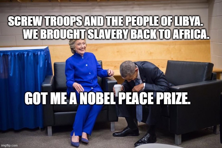 Hillary Obama Laugh | SCREW TROOPS AND THE PEOPLE OF LIBYA.            WE BROUGHT SLAVERY BACK TO AFRICA. GOT ME A NOBEL PEACE PRIZE. | image tagged in hillary obama laugh | made w/ Imgflip meme maker