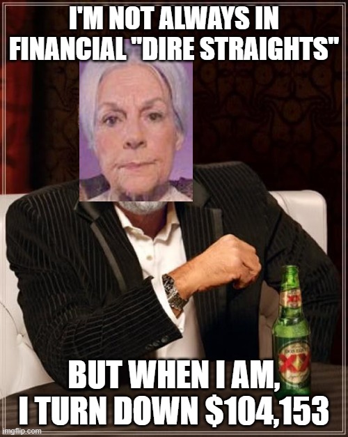AOC's most interesting Abuela in the world. | I'M NOT ALWAYS IN FINANCIAL "DIRE STRAIGHTS"; BUT WHEN I AM, I TURN DOWN $104,153 | image tagged in memes,the most interesting man in the world | made w/ Imgflip meme maker