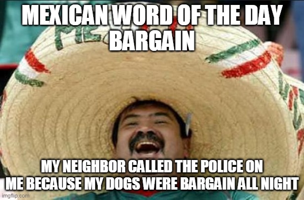 mexican word of the day | MEXICAN WORD OF THE DAY
BARGAIN; MY NEIGHBOR CALLED THE POLICE ON ME BECAUSE MY DOGS WERE BARGAIN ALL NIGHT | image tagged in mexican word of the day | made w/ Imgflip meme maker