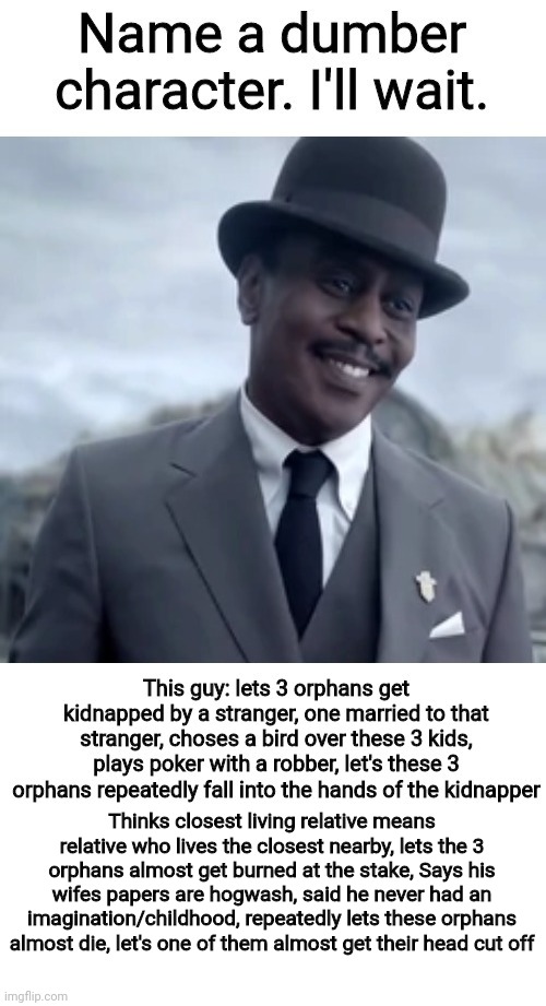 Still waiting to find someone dumber. | Thinks closest living relative means relative who lives the closest nearby, lets the 3 orphans almost get burned at the stake, Says his wifes papers are hogwash, said he never had an imagination/childhood, repeatedly lets these orphans almost die, let's one of them almost get their head cut off | made w/ Imgflip meme maker