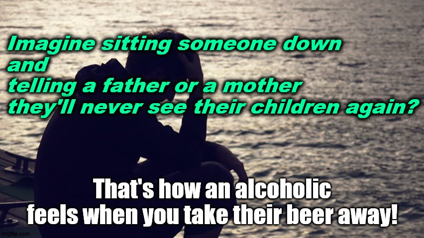 Take my wife take my kids | Imagine sitting someone down 
and 
telling a father or a mother 
they'll never see their children again? That's how an alcoholic feels when you take their beer away! | image tagged in addiction,alcoholism,crazy | made w/ Imgflip meme maker